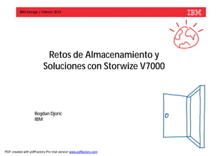 IBM Storage | Febrero 2012




                           Retos de Almacenamiento y
                          Soluciones con Storwize V7000



                    Bogdan Djoric
                    IBM



                                                                   © 2012 IBM Corporation



PDF created with pdfFactory Pro trial version www.pdffactory.com
 