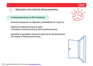 Soluciones a los retos de almacenamiento


              Transformación hacia un CPD virtualizado

              Acelerar los proyectos de migración y consolidación de empresas

              Mejorar el rendimiento hasta un 300%
              sin cambiar la infraestructura de almacenamiento actual

              Aumentar la capacidad y mejorar la eficiencia de almacenamiento
              sin cambiar la infraestructura actual




                                                                                © 2012 IBM Corporation



PDF created with pdfFactory Pro trial version www.pdffactory.com
 