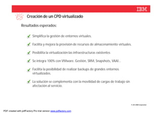 Creación de un CPD virtualizado

                Resultados esperados:

                           Simplifica la gestión de entornos virtuales.

                           Facilita y mejora la provisión de recursos de almacenamiento virtuales.

                           Posibilita la virtualización las infraestructuras existentes

                           Se integra 100% con VMware. Gestión, SRM, Snapshots, VAAI…

                           Facilita la posibilidad de realizar backups de grandes entornos
                           virtualizados.

                           La solución se complementa con la movilidad de cargas de trabajo sin
                           afectación al servicio.




                                                                                                  © 2012 IBM Corporation



PDF created with pdfFactory Pro trial version www.pdffactory.com
 