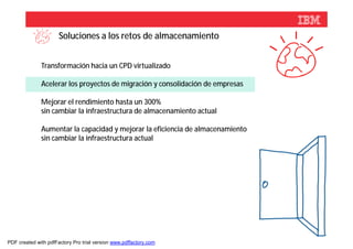 Soluciones a los retos de almacenamiento


              Transformación hacia un CPD virtualizado

              Acelerar los proyectos de migración y consolidación de empresas

              Mejorar el rendimiento hasta un 300%
              sin cambiar la infraestructura de almacenamiento actual

              Aumentar la capacidad y mejorar la eficiencia de almacenamiento
              sin cambiar la infraestructura actual




                                                                                © 2012 IBM Corporation



PDF created with pdfFactory Pro trial version www.pdffactory.com
 