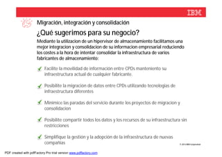 Migración, integración y consolidación
                      ¿Qué sugerimos para su negocio?
                      Mediante la utilizacion de un hipervisor de almacenamiento facilitamos una
                      mejor integracion y consolidacion de su informacion empresarial reduciendo
                      los costes a la hora de intentar consolidar la infraestructura de varios
                      fabricantes de almacenamiento:

                           Facilite la movilidad de información entre CPDs manteniento su
                           infraestructura actual de cualquier fabricante.

                           Posibilite la migración de datos entre CPDs utilizando tecnologias de
                           infraestructura diferentes

                           Minimice las paradas del servicio durante los proyectos de migracion y
                           consolidacion

                           Posibilite compartir todos los datos y los recursos de su infraestructura sin
                           restricciones

                           Simplifique la gestión y la adopción de la infraestructura de nuevas
                           compañias                                                                © 2012 IBM Corporation



PDF created with pdfFactory Pro trial version www.pdffactory.com
 
