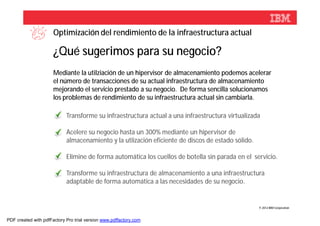 Optimización del rendimiento de la infraestructura actual

                      ¿Qué sugerimos para su negocio?
                      Mediante la utilziación de un hipervisor de almacenamiento podemos acelerar
                      el número de transacciones de su actual infraestructura de almacenamiento
                      mejorando el servicio prestado a su negocio. De forma sencilla solucionamos
                      los problemas de rendimiento de su infraestructura actual sin cambiarla.

                            Transforme su infraestructura actual a una infraestructura virtualizada

                            Acelere su negocio hasta un 300% mediante un hipervisor de
                            almacenamiento y la utlización eficiente de discos de estado sólido.

                            Elimine de forma automática los cuellos de botella sin parada en el servicio.

                            Transforme su infraestructura de almacenamiento a una infraestructura
                            adaptable de forma automática a las necesidades de su negocio.


                                                                                                   © 2012 IBM Corporation



PDF created with pdfFactory Pro trial version www.pdffactory.com
 