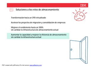 Soluciones a los retos de almacenamiento


              Transformación hacia un CPD virtualizado

              Acelerar los proyectos de migración y consolidación de empresas

              Mejorar el rendimiento hasta un 300%
              sin cambiar la infraestructura de almacenamiento actual

              Aumentar la capacidad y mejorar la eficiencia de almacenamiento
              sin cambiar la infraestructura actual




                                                                                © 2012 IBM Corporation



PDF created with pdfFactory Pro trial version www.pdffactory.com
 