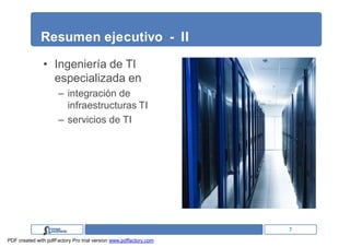 Resumen ejecutivo - II

               • Ingeniería de TI
                 especializada en
                      – integración de
                        infraestructuras TI
                      – servicios de TI




                                                                   7
PDF created with pdfFactory Pro trial version www.pdffactory.com
 
