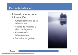Especialistas en

               • Infraestructuras de la
                 información:
                      – Almacenamiento de la
                        información
                      – Copias de respaldo y
                        plan contingencia
                      – Virtualización
                        infraestructura
                      – Servicios de gestión




                                                                   9
PDF created with pdfFactory Pro trial version www.pdffactory.com
 
