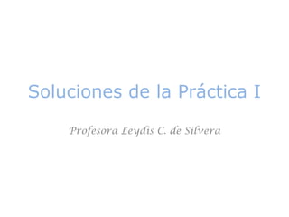 Soluciones de la Práctica I 
Profesora Leydis C. de Silvera 
 