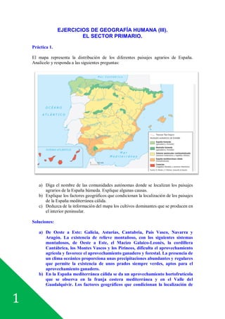 1
EJERCICIOS DE GEOGRAFÍA HUMANA (III).
EL SECTOR PRIMARIO.
Práctica 1.
El mapa representa la distribución de los diferentes paisajes agrarios de España.
Analícelo y responda a las siguientes preguntas:
a) Diga el nombre de las comunidades autónomas donde se localizan los paisajes
agrarios de la España húmeda. Explique algunas causas.
b) Explique los factores geográficos que condicionan la localización de los paisajes
de la España mediterránea cálida.
c) Deduzca de la información del mapa los cultivos dominantes que se producen en
el interior peninsular.
Soluciones:
a) De Oeste a Este: Galicia, Asturias, Cantabria, País Vasco, Navarra y
Aragón. La existencia de relieve montañoso, con los siguientes sistemas
montañosos, de Oeste a Este, el Macizo Galaico-Leonés, la cordillera
Cantábrica, los Montes Vascos y los Pirineos, dificulta el aprovechamiento
agrícola y favorece el aprovechamiento ganadero y forestal. La presencia de
un clima oceánico proporciona unas precipitaciones abundantes y regulares
que permite la existencia de unos prados siempre verdes, aptos para el
aprovechamiento ganadero.
b) En la España mediterránea cálida se da un aprovechamiento hortofrutícola
que se observa en la franja costera mediterránea y en el Valle del
Guadalquivir. Los factores geográficos que condicionan la localización de
 