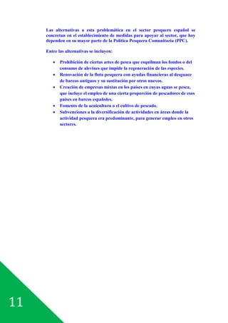 11
Las alternativas a esta problemática en el sector pesquero español se
concretan en el establecimiento de medidas para apoyar al sector, que hoy
dependen en su mayor parte de la Política Pesquera Comunitaria (PPC).
Entre las alternativas se incluyen:
· Prohibición de ciertas artes de pesca que esquilman los fondos o del
consumo de alevines que impide la regeneración de las especies.
· Renovación de la flota pesquera con ayudas financieras al desguace
de barcos antiguos y su sustitución por otros nuevos.
· Creación de empresas mixtas en los países en cuyas aguas se pesca,
que incluye el empleo de una cierta proporción de pescadores de esos
países en barcos españoles.
· Fomento de la acuicultura o el cultivo de pescado.
· Subvenciones a la diversificación de actividades en áreas donde la
actividad pesquera era predominante, para generar empleo en otros
sectores.
 