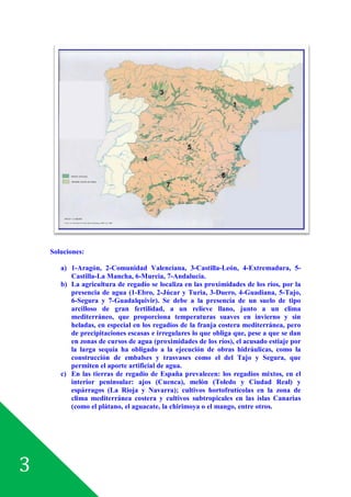 3
Soluciones:
a) 1-Aragón, 2-Comunidad Valenciana, 3-Castilla-León, 4-Extremadura, 5-
Castilla-La Mancha, 6-Murcia, 7-Andalucía.
b) La agricultura de regadío se localiza en las proximidades de los ríos, por la
presencia de agua (1-Ebro, 2-Júcar y Turia, 3-Duero, 4-Guadiana, 5-Tajo,
6-Segura y 7-Guadalquivir). Se debe a la presencia de un suelo de tipo
arcilloso de gran fertilidad, a un relieve llano, junto a un clima
mediterráneo, que proporciona temperaturas suaves en invierno y sin
heladas, en especial en los regadíos de la franja costera mediterránea, pero
de precipitaciones escasas e irregulares lo que obliga que, pese a que se dan
en zonas de cursos de agua (proximidades de los ríos), el acusado estiaje por
la larga sequía ha obligado a la ejecución de obras hidráulicas, como la
construcción de embalses y trasvases como el del Tajo y Segura, que
permiten el aporte artificial de agua.
c) En las tierras de regadío de España prevalecen: los regadíos mixtos, en el
interior peninsular: ajos (Cuenca), melón (Toledo y Ciudad Real) y
espárragos (La Rioja y Navarra); cultivos hortofrutícolas en la zona de
clima mediterránea costera y cultivos subtropicales en las islas Canarias
(como el plátano, el aguacate, la chirimoya o el mango, entre otros.
 