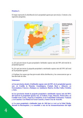 4
Práctica 3.
El mapa representa la distribución de la propiedad agraria por provincias. Conteste a las
siguientes preguntas.
a) ¿En qué provincias la gran propiedad o latifundio supone más del 50% del total de la
propiedad agraria?
b) ¿En qué provincias la pequeña propiedad o minifundio supone más del 50% del total
de la propiedad agraria?
c) Explique las causas que han provocado dicha distribución y las consecuencias que se
han derivado de ellas.
Soluciones:
a) Las provincias donde el latifundio supone más del 50% de la propiedad agraria
son: en Castilla la Mancha: Guadalajara, Ciudad, Real y Albacete; en
Extremadura: Cáceres y Badajoz; en Andalucía: Huelva, Sevilla, Cádiz, Córdoba
y Jaén.
b) Las provincias donde la pequeña propiedad o minifundio supone más del 50%
del total de la propiedad agraria son, en Galicia: Lugo, Ourense, Pontevedra; en
Castilla León: León y Segovia; Cantabria; en la Comunidad Valenciana: Valencia
y en Canarias: Las Palmas de Gran Canaria y Santa Cruz de Tenerife.
c) La gran propiedad o latifundio (más de 100 has) se creó en la Edad Media,
durante la Reconquista y se consolidó a raíz de las desamortizaciones del siglo
 