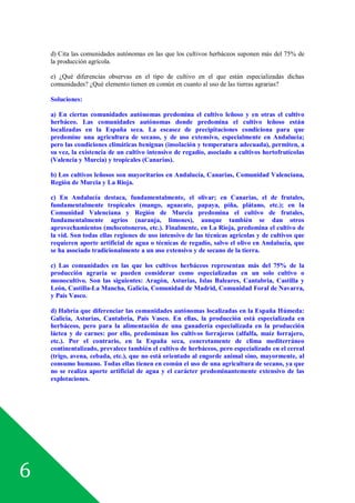 6
d) Cita las comunidades autónomas en las que los cultivos herbáceos suponen más del 75% de
la producción agrícola.
e) ¿Qué diferencias observas en el tipo de cultivo en el que están especializadas dichas
comunidades? ¿Qué elemento tienen en común en cuanto al uso de las tierras agrarias?
Soluciones:
a) En ciertas comunidades autónomas predomina el cultivo leñoso y en otras el cultivo
herbáceo. Las comunidades autónomas donde predomina el cultivo leñoso están
localizadas en la España seca. La escasez de precipitaciones condiciona para que
predomine una agricultura de secano, y de uso extensivo, especialmente en Andalucía;
pero las condiciones climáticas benignas (insolación y temperatura adecuada), permiten, a
su vez, la existencia de un cultivo intensivo de regadío, asociado a cultivos hortofrutícolas
(Valencia y Murcia) y tropicales (Canarias).
b) Los cultivos leñosos son mayoritarios en Andalucía, Canarias, Comunidad Valenciana,
Región de Murcia y La Rioja.
c) En Andalucía destaca, fundamentalmente, el olivar; en Canarias, el de frutales,
fundamentalmente tropicales (mango, aguacate, papaya, piña, plátano, etc.); en la
Comunidad Valenciana y Región de Murcia predomina el cultivo de frutales,
fundamentalmente agrios (naranja, limones), aunque también se dan otros
aprovechamientos (melocotoneros, etc.). Finalmente, en La Rioja, predomina el cultivo de
la vid. Son todas ellas regiones de uso intensivo de las técnicas agrícolas y de cultivos que
requieren aporte artificial de agua o técnicas de regadío, salvo el olivo en Andalucía, que
se ha asociado tradicionalmente a un uso extensivo y de secano de la tierra.
c) Las comunidades en las que los cultivos herbáceos representan más del 75% de la
producción agraria se pueden considerar como especializadas en un solo cultivo o
monocultivo. Son las siguientes: Aragón, Asturias, Islas Baleares, Cantabria, Castilla y
León, Castilla-La Mancha, Galicia, Comunidad de Madrid, Comunidad Foral de Navarra,
y País Vasco.
d) Habría que diferenciar las comunidades autónomas localizadas en la España Húmeda:
Galicia, Asturias, Cantabria, País Vasco. En ellas, la producción está especializada en
herbáceos, pero para la alimentación de una ganadería especializada en la producción
láctea y de carnes: por ello, predominan los cultivos forrajeros (alfalfa, maíz forrajero,
etc.). Por el contrario, en la España seca, concretamente de clima mediterráneo
continentalizado, prevalece también el cultivo de herbáceos, pero especializado en el cereal
(trigo, avena, cebada, etc.), que no está orientado al engorde animal sino, mayormente, al
consumo humano. Todas ellas tienen en común el uso de una agricultura de secano, ya que
no se realiza aporte artificial de agua y el carácter predominantemente extensivo de las
explotaciones.
 