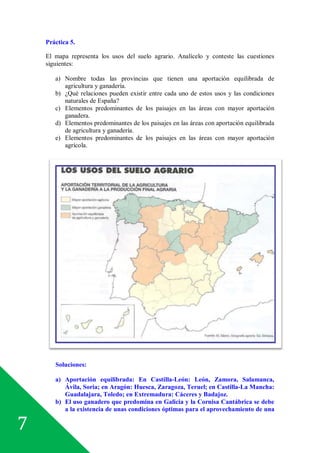 7
Práctica 5.
El mapa representa los usos del suelo agrario. Analícelo y conteste las cuestiones
siguientes:
a) Nombre todas las provincias que tienen una aportación equilibrada de
agricultura y ganadería.
b) ¿Qué relaciones pueden existir entre cada uno de estos usos y las condiciones
naturales de España?
c) Elementos predominantes de los paisajes en las áreas con mayor aportación
ganadera.
d) Elementos predominantes de los paisajes en las áreas con aportación equilibrada
de agricultura y ganadería.
e) Elementos predominantes de los paisajes en las áreas con mayor aportación
agrícola.
Soluciones:
a) Aportación equilibrada: En Castilla-León: León, Zamora, Salamanca,
Ávila, Soria; en Aragón: Huesca, Zaragoza, Teruel; en Castilla-La Mancha:
Guadalajara, Toledo; en Extremadura: Cáceres y Badajoz.
b) El uso ganadero que predomina en Galicia y la Cornisa Cantábrica se debe
a la existencia de unas condiciones óptimas para el aprovechamiento de una
 