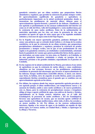 8
ganadería extensiva por un clima oceánico que proporciona lluvias
abundantes y regulares, que permite la existencia de prados siempre verdes.
El aprovechamiento equilibrado de ganadería y agricultura es
particularmente importante en la mitad occidental peninsular, donde se
encuentran las penillanuras de material silíceo, idóneas para el
aprovechamiento agrario-forestal y pastoril de las dehesas. Finalmente, el
uso agrícola es predominante en las cuencas sedimentarias del interior así
como en el valle del Ebro, valle del Guadalquivir y costa mediterránea, por
la existencia de unos suelos arcillosos, fruto de la sedimentación de
materiales aportados por los ríos, así como la presencia de ríos que
permiten un aporte de agua de estas zonas que se ha regulado mediante
embalses y trasvases de agua como la del Tajo-Segura.
c) En la España con mayor aportación ganadera, podemos distinguir dos
zonas: una primera, que se extiende desde Galicia y a lo largo de la cornisa
cantábrica, en la que la existencia de un clima oceánico, que proporciona
precipitaciones abundantes y regulares, permiten la existencia de prados
permanentes y siempre verdes, con lo que el uso predominante de esta
región es la ganadería extensiva, no estabulada o semiestabulada, orientada
hacia la ganadería de vacuno que genera producción láctea (leche, quesos y
sus derivados), así como carne. La otra zona, en Madrid y en Cataluña, se
da una ganadería intensiva, estabulada o criada en granjas, de uso
industrial, próximo a las grandes ciudades; especializada en el porcino en
Cataluña.
d) En las regiones de la mitad occidental de la Meseta, prevalecen el uso mixto
de agricultura ya que la existencia de suelos silíceos y unas condiciones
climáticas no tan extremas favorece en las penillanuras occidentales
castellanas la presencia del alcornoque que favorece el aprovechamiento de
las dehesas; bosque mediterráneo esclerófilo abierto, es decir, con claros;
cuyo fruto, la bellota, sirve de engorde al cerdo ibérico, junto con pastos,
especialmente hierbas aromáticas para el ganado que se combina con un
aprovechamiento agrícola en los claros.
e) Por último, las regiones donde hay mayor aportación agrícola prevalece el
uso agrícola porque el clima mediterráneo, con temperaturas suaves y la
ausencia de heladas, unido a unos suelos arcillosos y de suaves pendientes,
esto es, llanos, pero la existencia de precipitaciones escasas e irregulares
obliga al riego o aporte artificial de agua, con cultivos de huerta y frutales,
especialmente en la franja costera, mientras que, en el valle del
Guadalquivir, la presencia de suelos arcillosos y del río Guadalquivir,
favorece una agricultura de secano, que no necesita aporte artificial de
agua; basado en la trilogía mediterránea, sobre todo, el olivo, los cereales y,
en menor medida, la vid. Por último, en las cuencas sedimentarias
interiores, ligadas a los cursos de agua se da también un regadío de tipo
mixto (ajos, en Cuenca; melón, en Ciudad Real y Toledo; o espárragos en
La Rioja y Navarra).
 