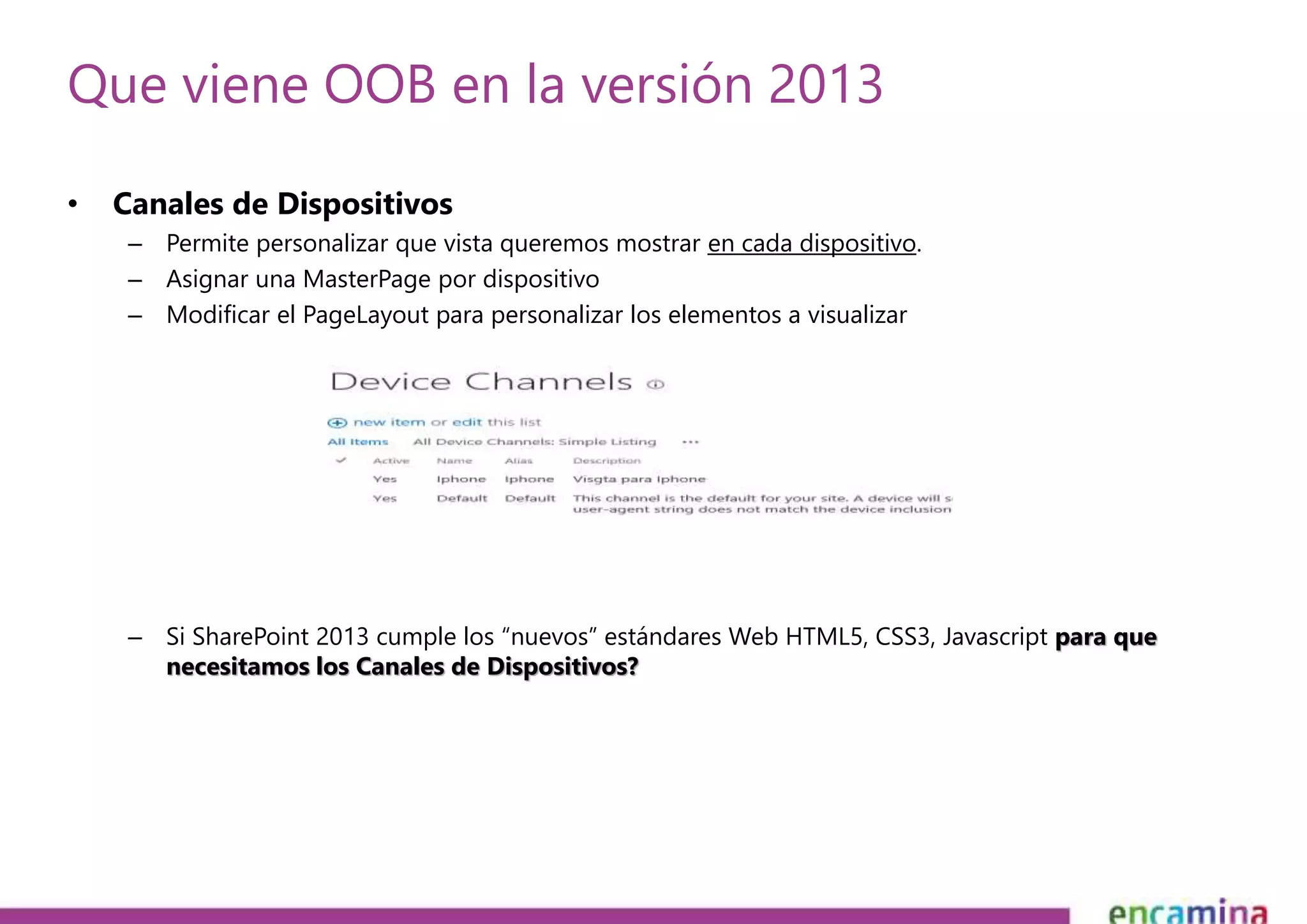 Que viene OOB en la versión 2013 
• Canales de Dispositivos 
– Permite personalizar que vista queremos mostrar en cada dispositivo. 
– Asignar una MasterPage por dispositivo 
– Modificar el PageLayout para personalizar los elementos a visualizar 
– Si SharePoint 2013 cumple los “nuevos” estándares Web HTML5, CSS3, Javascript para que 
necesitamos los Canales de Dispositivos? 
 
