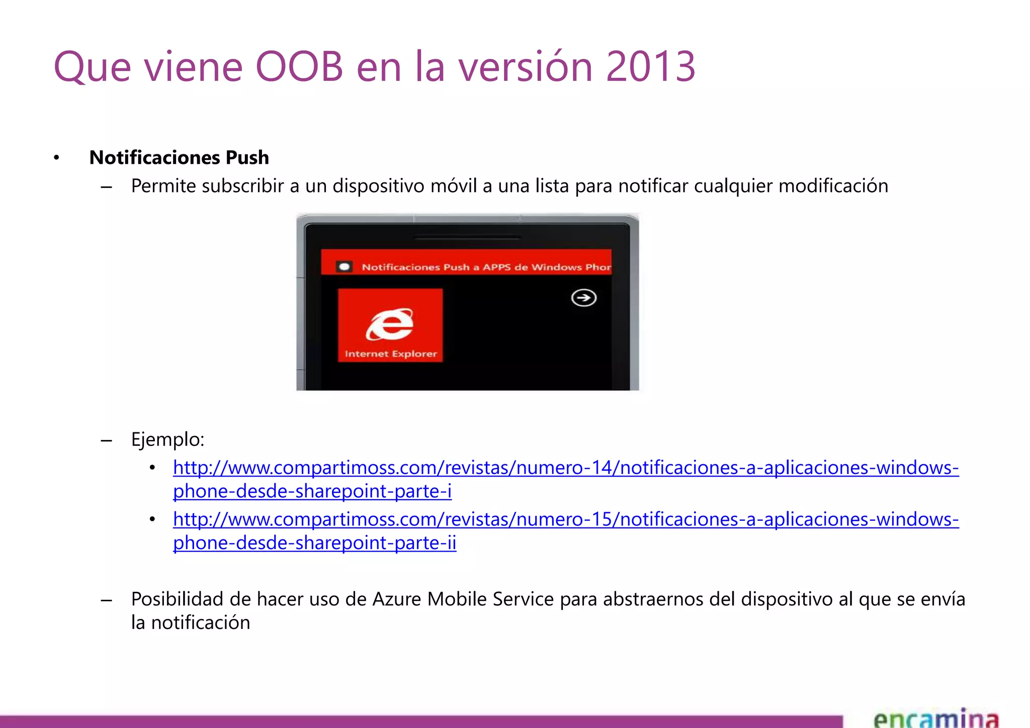 Que viene OOB en la versión 2013 
• Notificaciones Push 
– Permite subscribir a un dispositivo móvil a una lista para notificar cualquier modificación 
– Ejemplo: 
• http://www.compartimoss.com/revistas/numero-14/notificaciones-a-aplicaciones-windows-phone- 
desde-sharepoint-parte-i 
• http://www.compartimoss.com/revistas/numero-15/notificaciones-a-aplicaciones-windows-phone- 
desde-sharepoint-parte-ii 
– Posibilidad de hacer uso de Azure Mobile Service para abstraernos del dispositivo al que se envía 
la notificación 
 