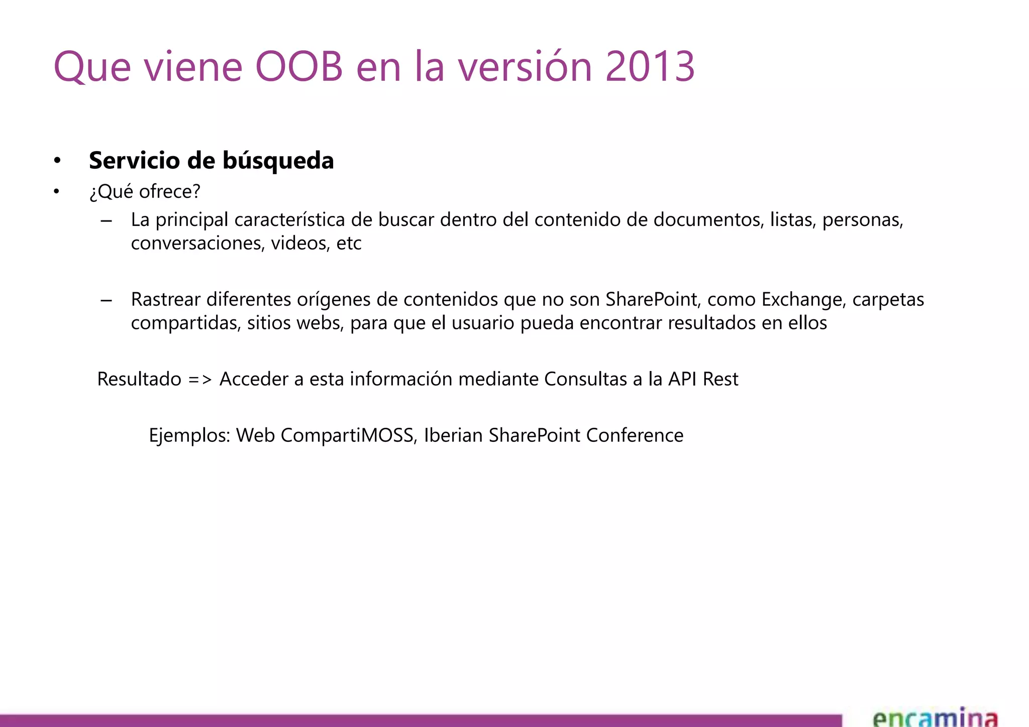 Que viene OOB en la versión 2013 
• Servicio de búsqueda 
• ¿Qué ofrece? 
– La principal característica de buscar dentro del contenido de documentos, listas, personas, 
conversaciones, videos, etc 
– Rastrear diferentes orígenes de contenidos que no son SharePoint, como Exchange, carpetas 
compartidas, sitios webs, para que el usuario pueda encontrar resultados en ellos 
Resultado => Acceder a esta información mediante Consultas a la API Rest 
Ejemplos: Web CompartiMOSS, Iberian SharePoint Conference 
 