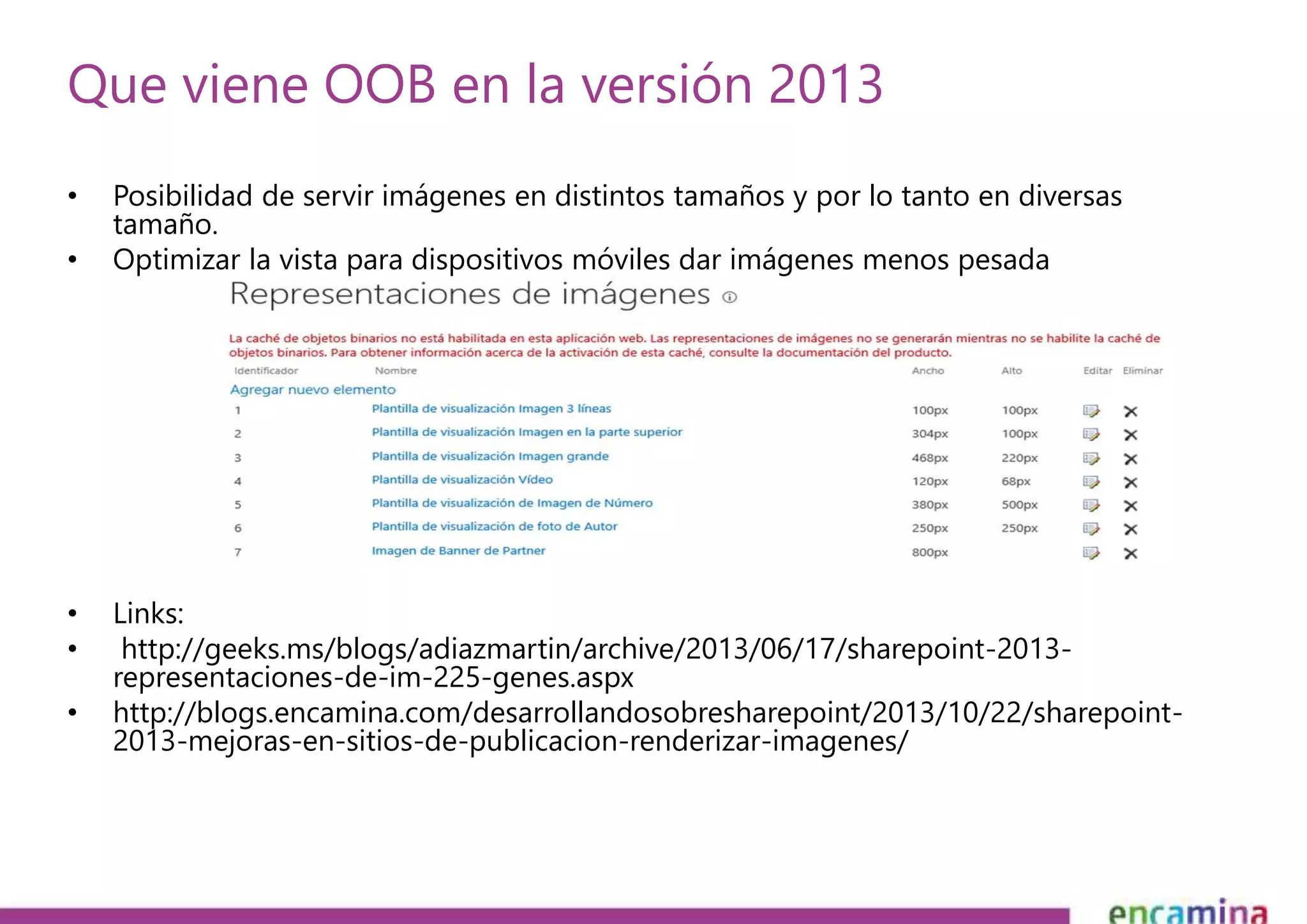 Que viene OOB en la versión 2013 
• Posibilidad de servir imágenes en distintos tamaños y por lo tanto en diversas 
tamaño. 
• Optimizar la vista para dispositivos móviles dar imágenes menos pesada 
• Links: 
• http://geeks.ms/blogs/adiazmartin/archive/2013/06/17/sharepoint-2013- 
representaciones-de-im-225-genes.aspx 
• http://blogs.encamina.com/desarrollandosobresharepoint/2013/10/22/sharepoint- 
2013-mejoras-en-sitios-de-publicacion-renderizar-imagenes/ 
 