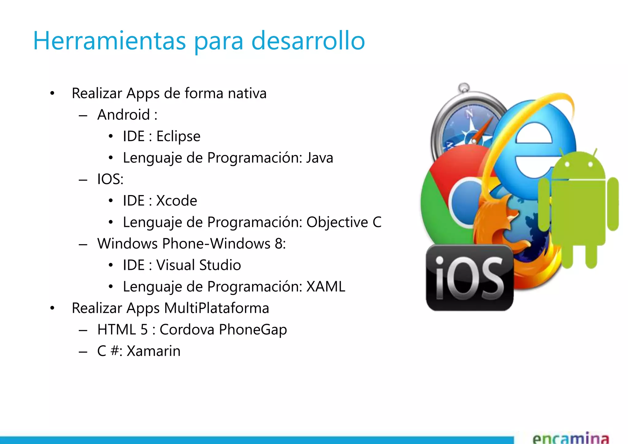 Herramientas para desarrollo 
• Realizar Apps de forma nativa 
– Android : 
• IDE : Eclipse 
• Lenguaje de Programación: Java 
– IOS: 
• IDE : Xcode 
• Lenguaje de Programación: Objective C 
– Windows Phone-Windows 8: 
• IDE : Visual Studio 
• Lenguaje de Programación: XAML 
• Realizar Apps MultiPlataforma 
– HTML 5 : Cordova PhoneGap 
– C #: Xamarin 
 