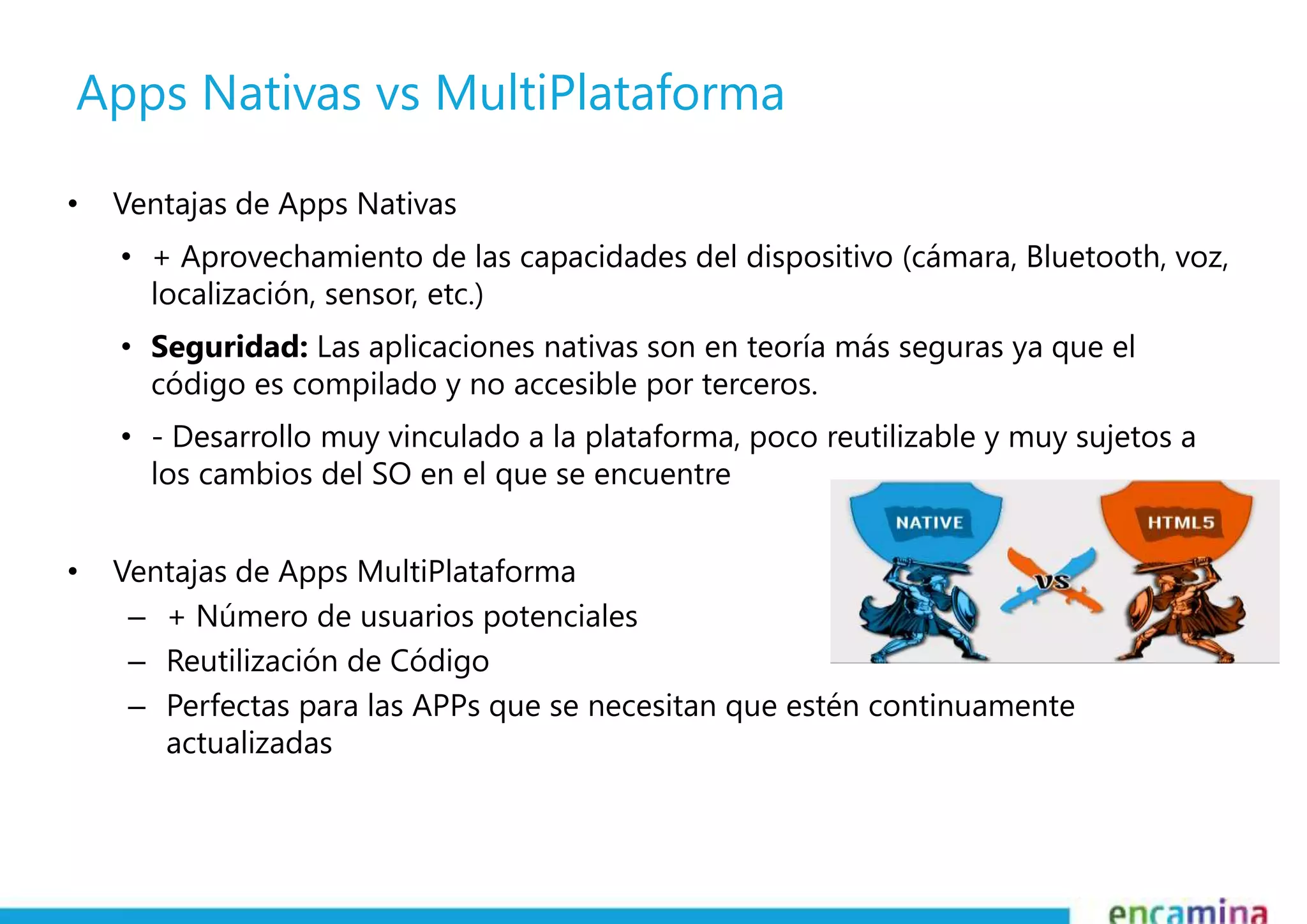 Apps Nativas vs MultiPlataforma 
• Ventajas de Apps Nativas 
• + Aprovechamiento de las capacidades del dispositivo (cámara, Bluetooth, voz, 
localización, sensor, etc.) 
• Seguridad: Las aplicaciones nativas son en teoría más seguras ya que el 
código es compilado y no accesible por terceros. 
• - Desarrollo muy vinculado a la plataforma, poco reutilizable y muy sujetos a 
los cambios del SO en el que se encuentre 
• Ventajas de Apps MultiPlataforma 
– + Número de usuarios potenciales 
– Reutilización de Código 
– Perfectas para las APPs que se necesitan que estén continuamente 
actualizadas 
 