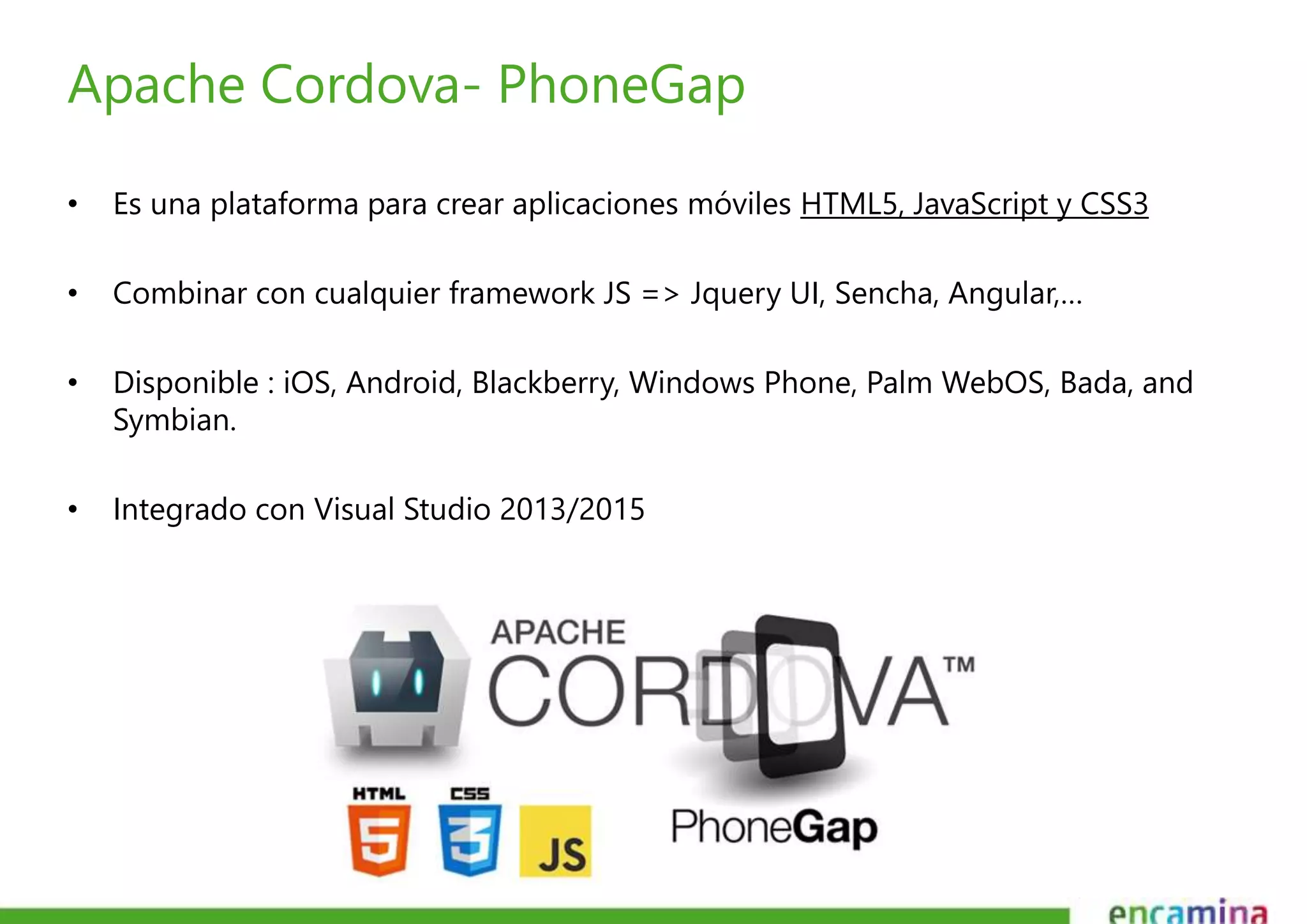 Apache Cordova- PhoneGap 
• Es una plataforma para crear aplicaciones móviles HTML5, JavaScript y CSS3 
• Combinar con cualquier framework JS => Jquery UI, Sencha, Angular,… 
• Disponible : iOS, Android, Blackberry, Windows Phone, Palm WebOS, Bada, and 
Symbian. 
• Integrado con Visual Studio 2013/2015 
 