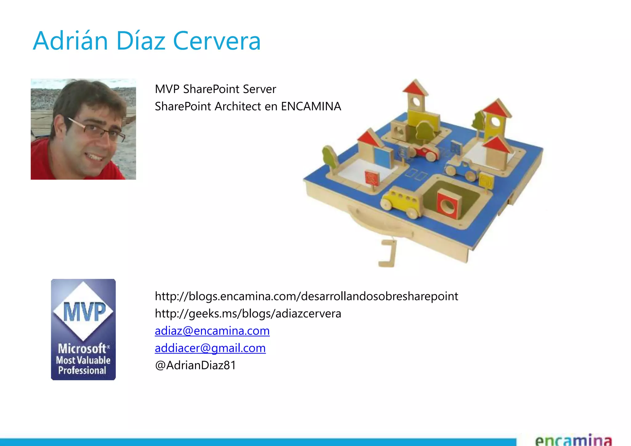 Adrián Díaz Cervera 
MVP SharePoint Server 
SharePoint Architect en ENCAMINA 
http://blogs.encamina.com/desarrollandosobresharepoint 
http://geeks.ms/blogs/adiazcervera 
adiaz@encamina.com 
addiacer@gmail.com 
@AdrianDiaz81 
 