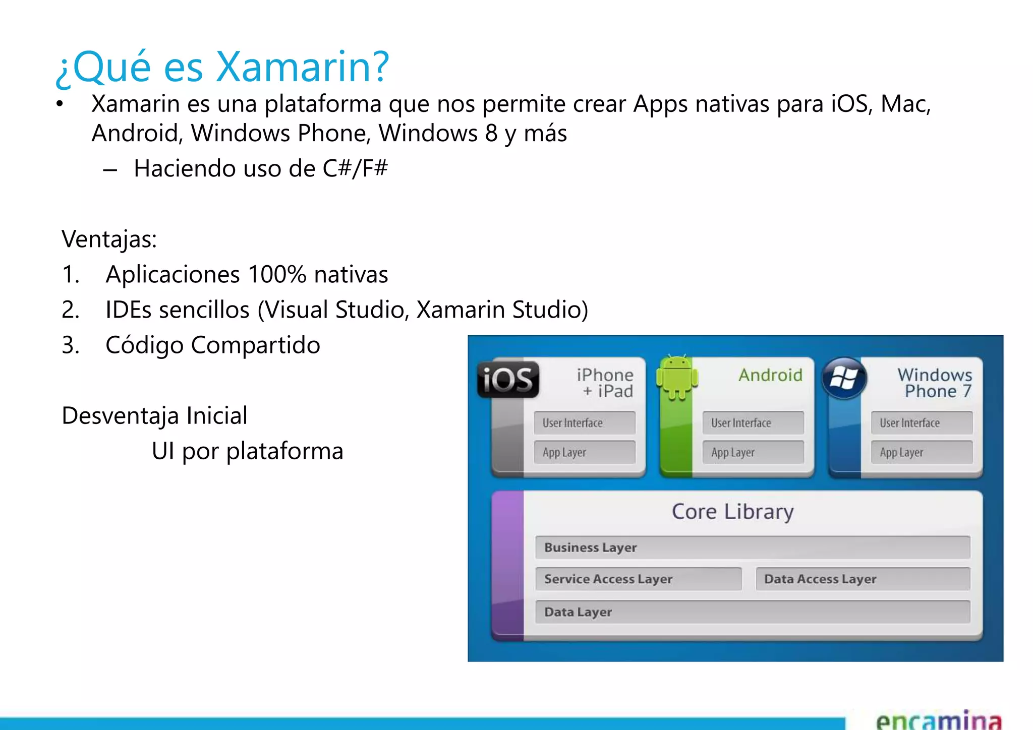 ¿Qué es Xamarin? 
• Xamarin es una plataforma que nos permite crear Apps nativas para iOS, Mac, 
Android, Windows Phone, Windows 8 y más 
– Haciendo uso de C#/F# 
Ventajas: 
1. Aplicaciones 100% nativas 
2. IDEs sencillos (Visual Studio, Xamarin Studio) 
3. Código Compartido 
Desventaja Inicial 
UI por plataforma 
 