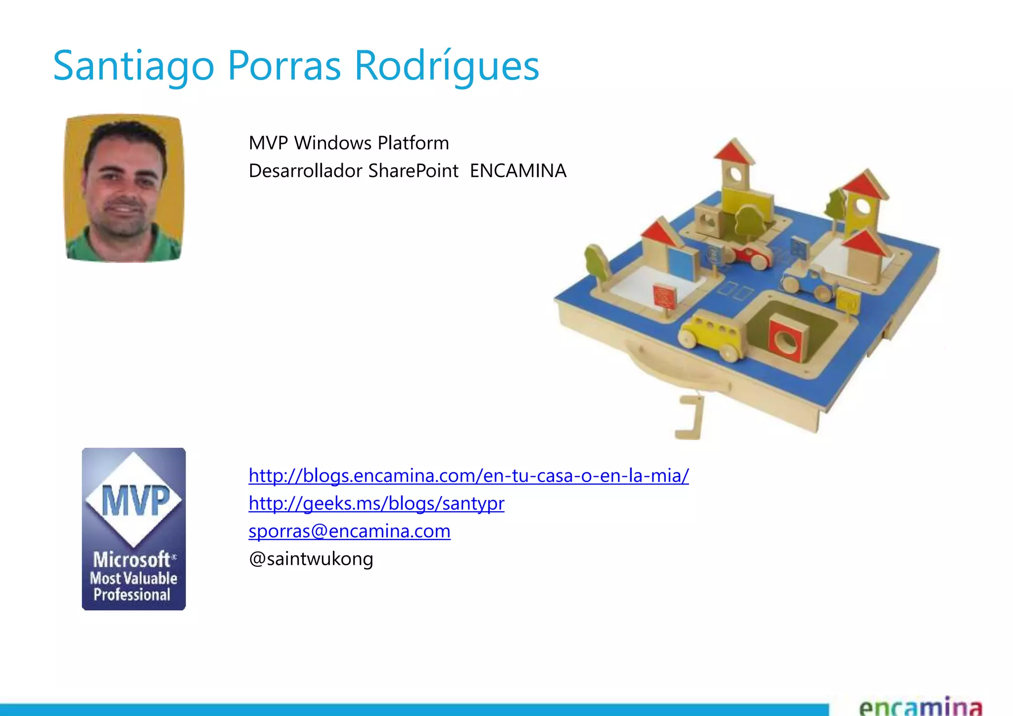 Santiago Porras Rodrígues 
MVP Windows Platform 
Desarrollador SharePoint ENCAMINA 
http://blogs.encamina.com/en-tu-casa-o-en-la-mia/ 
http://geeks.ms/blogs/santypr 
sporras@encamina.com 
@saintwukong 
 