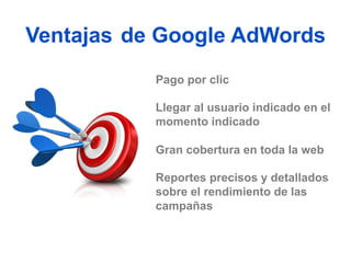 Ventajas de Google AdWords
           Pago por clic

           Llegar al usuario indicado en el
           momento indicado

           Gran cobertura en toda la web

           Reportes precisos y detallados
           sobre el rendimiento de las
           campañas
 