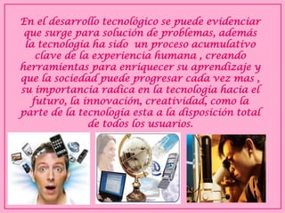 En el desarrollo tecnológico se puede evidenciar que surge para solución de problemas, además la tecnología ha sido un proceso acumulativo clave de la experiencia humana , creando herramientas para enriquecer su aprendizaje y que la sociedad puede progresar cada vez mas , su importancia radica en la tecnología hacia el futuro, la innovación, creatividad, como la parte de la tecnología esta a la disposición total de todos los usuarios.  