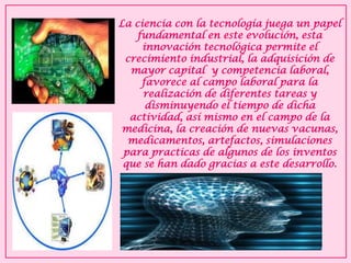 La ciencia con la tecnología juega un papel fundamental en este evolución, esta innovación tecnológica permite el crecimiento industrial, la adquisición de mayor capital y competencia laboral, favorece al campo laboral para la realización de diferentes tareas y disminuyendo el tiempo de dicha actividad, así mismo en el campo de la medicina, la creación de nuevas vacunas, medicamentos, artefactos, simulaciones para practicas de algunos de los inventos que se han dado gracias a este desarrollo.  