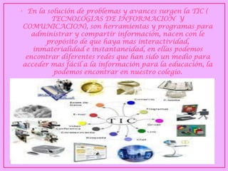 •En la solución de problemas y avances surgen la TIC ( TECNOLOGIAS DE INFORMACION Y COMUNICACION), son herramientas y programas para administrar y compartir información, nacen con le propósito de que haya mas interactividad, inmaterialidad e instantaneidad, en ellas podemos encontrar diferentes redes que han sido un medio para acceder mas fácil a la información para la educación, la podemos encontrar en nuestro colegio.  