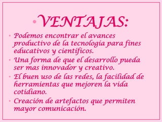 •VENTAJAS: 
•Podemos encontrar el avances productivo de la tecnología para fines educativos y científicos. 
•Una forma de que el desarrollo pueda ser mas innovador y creativo. 
•El buen uso de las redes, la facilidad de herramientas que mejoren la vida cotidiano. 
•Creación de artefactos que permiten mayor comunicación.  