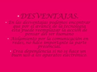 •DESVENTAJAS. 
•En las desventajas podemos encontrar que por el avance de la tecnología esta puede reemplazar la acción de pensar del ser humano 
•Aislamiento por la comunicación en redes, no hace importante la parte presencial. 
•Crea dependencia si no se hace un buen uso a los aparatos electrónico. 
 