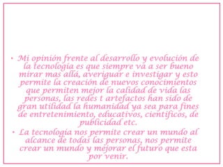 •Mi opinión frente al desarrollo y evolución de la tecnología es que siempre va a ser bueno mirar mas allá, averiguar e investigar y esto permite la creación de nuevos conocimientos que permiten mejor la calidad de vida las personas, las redes t artefactos han sido de gran utilidad la humanidad ya sea para fines de entretenimiento, educativos, científicos, de publicidad etc. 
•La tecnología nos permite crear un mundo al alcance de todas las personas, nos permite crear un mundo y mejorar el futuro que esta por venir. 