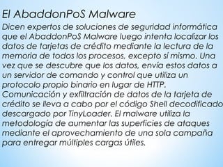 Dicen expertos de soluciones de seguridad informática
que el AbaddonPoS Malware luego intenta localizar los
datos de tarjetas de crédito mediante la lectura de la
memoria de todos los procesos, excepto sí mismo. Una
vez que se descubre que los datos, envía estos datos a
un servidor de comando y control que utiliza un
protocolo propio binario en lugar de HTTP.
Comunicación y exfiltración de datos de la tarjeta de
crédito se lleva a cabo por el código Shell decodificado
descargado por TinyLoader. El malware utiliza la
metodología de aumentar las superficies de ataques
mediante el aprovechamiento de una sola campaña
para entregar múltiples cargas útiles.
El AbaddonPoS Malware
 