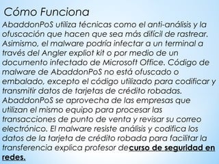AbaddonPoS utiliza técnicas como el anti-análisis y la
ofuscación que hacen que sea más difícil de rastrear.
Asimismo, el malware podría infectar a un terminal a
través del Angler expliot kit o por medio de un
documento infectado de Microsoft Office. Código de
malware de AbaddonPoS no está ofuscado o
embalado, excepto el código utilizado para codificar y
transmitir datos de tarjetas de crédito robadas.
AbaddonPoS se aprovecha de las empresas que
utilizan el mismo equipo para procesar las
transacciones de punto de venta y revisar su correo
electrónico. El malware resiste análisis y codifica los
datos de la tarjeta de crédito robada para facilitar la
transferencia explica profesor decurso de seguridad en
redes.
Cómo Funciona
 