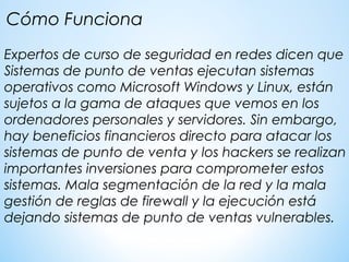 Expertos de curso de seguridad en redes dicen que
Sistemas de punto de ventas ejecutan sistemas
operativos como Microsoft Windows y Linux, están
sujetos a la gama de ataques que vemos en los
ordenadores personales y servidores. Sin embargo,
hay beneficios financieros directo para atacar los
sistemas de punto de venta y los hackers se realizan
importantes inversiones para comprometer estos
sistemas. Mala segmentación de la red y la mala
gestión de reglas de firewall y la ejecución está
dejando sistemas de punto de ventas vulnerables.
Cómo Funciona
 