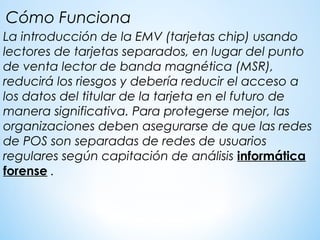 La introducción de la EMV (tarjetas chip) usando
lectores de tarjetas separados, en lugar del punto
de venta lector de banda magnética (MSR),
reducirá los riesgos y debería reducir el acceso a
los datos del titular de la tarjeta en el futuro de
manera significativa. Para protegerse mejor, las
organizaciones deben asegurarse de que las redes
de POS son separadas de redes de usuarios
regulares según capitación de análisis informática
forense .
Cómo Funciona
 