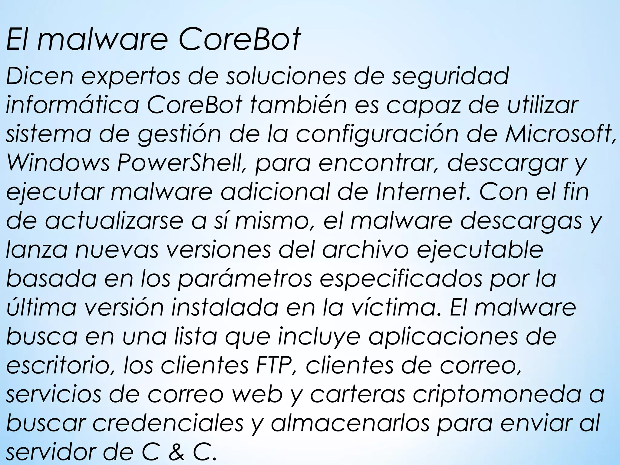 Dicen expertos de soluciones de seguridad
informática CoreBot también es capaz de utilizar
sistema de gestión de la configuración de Microsoft,
Windows PowerShell, para encontrar, descargar y
ejecutar malware adicional de Internet. Con el fin
de actualizarse a sí mismo, el malware descargas y
lanza nuevas versiones del archivo ejecutable
basada en los parámetros especificados por la
última versión instalada en la víctima. El malware
busca en una lista que incluye aplicaciones de
escritorio, los clientes FTP, clientes de correo,
servicios de correo web y carteras criptomoneda a
buscar credenciales y almacenarlos para enviar al
servidor de C & C.
El malware CoreBot
 