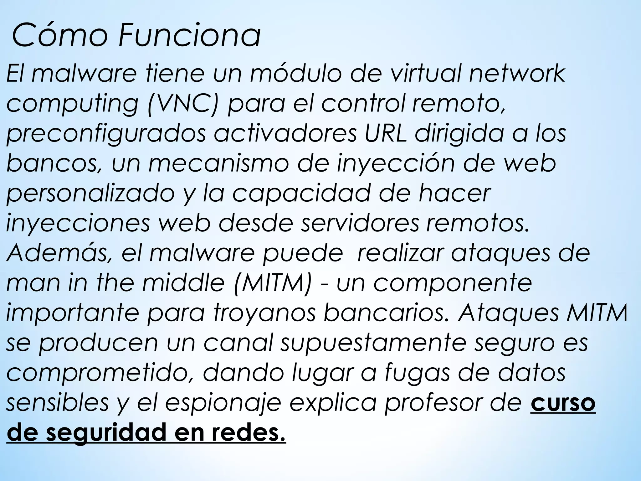 El malware tiene un módulo de virtual network
computing (VNC) para el control remoto,
preconfigurados activadores URL dirigida a los
bancos, un mecanismo de inyección de web
personalizado y la capacidad de hacer
inyecciones web desde servidores remotos.
Además, el malware puede realizar ataques de
man in the middle (MITM) - un componente
importante para troyanos bancarios. Ataques MITM
se producen un canal supuestamente seguro es
comprometido, dando lugar a fugas de datos
sensibles y el espionaje explica profesor de curso
de seguridad en redes.
Cómo Funciona
 