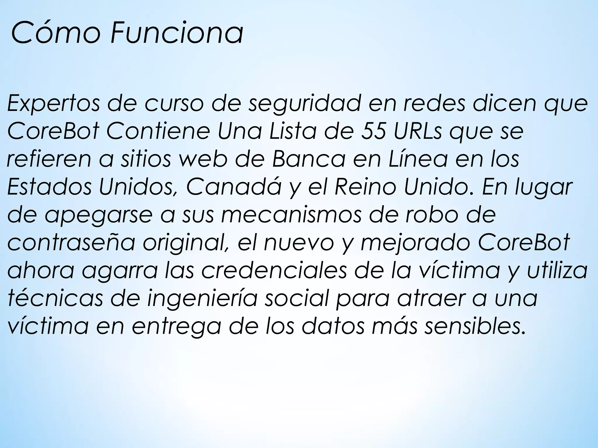 Expertos de curso de seguridad en redes dicen que
CoreBot Contiene Una Lista de 55 URLs que se
refieren a sitios web de Banca en Línea en los
Estados Unidos, Canadá y el Reino Unido. En lugar
de apegarse a sus mecanismos de robo de
contraseña original, el nuevo y mejorado CoreBot
ahora agarra las credenciales de la víctima y utiliza
técnicas de ingeniería social para atraer a una
víctima en entrega de los datos más sensibles.
Cómo Funciona
 