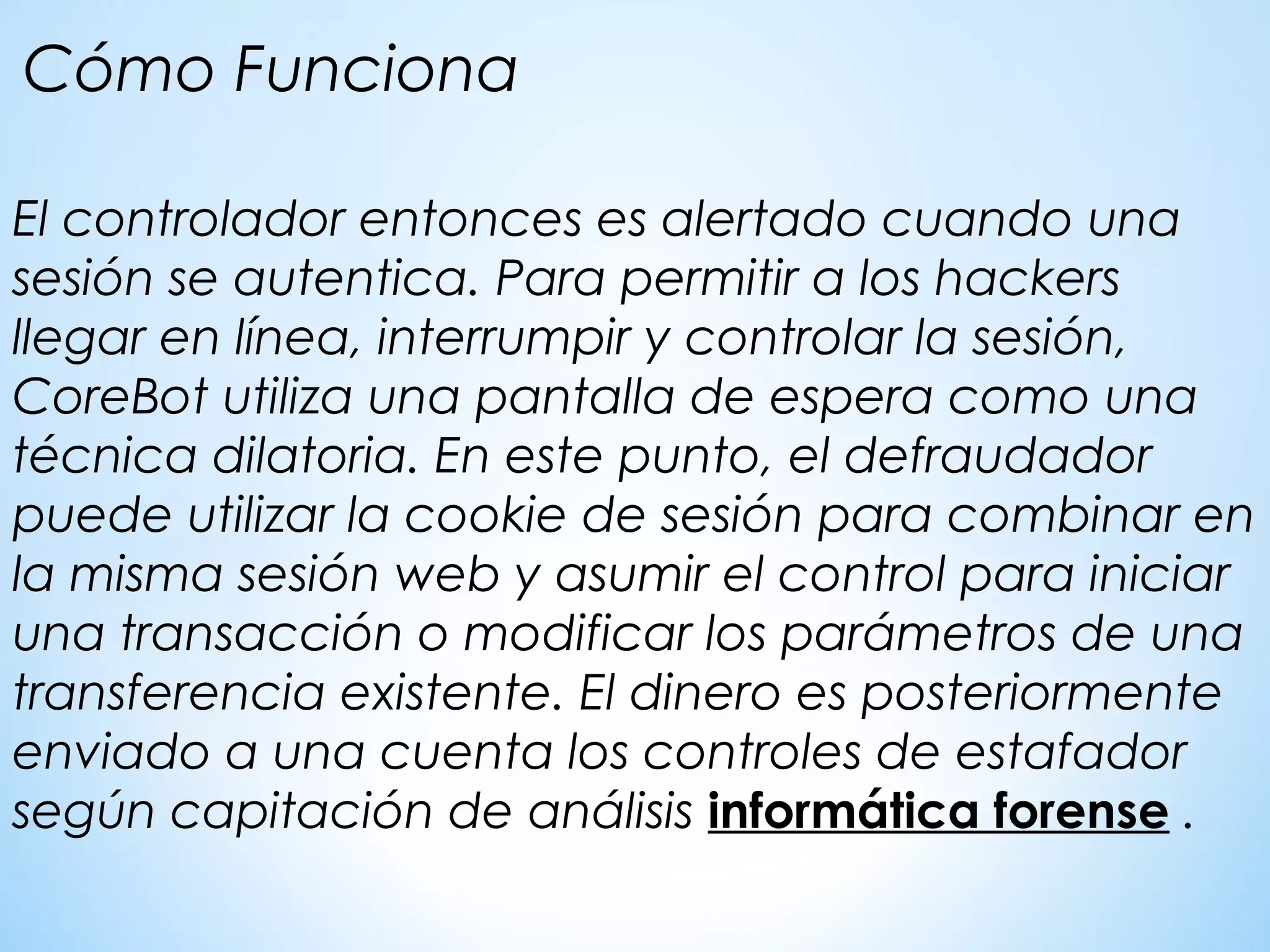El controlador entonces es alertado cuando una
sesión se autentica. Para permitir a los hackers
llegar en línea, interrumpir y controlar la sesión,
CoreBot utiliza una pantalla de espera como una
técnica dilatoria. En este punto, el defraudador
puede utilizar la cookie de sesión para combinar en
la misma sesión web y asumir el control para iniciar
una transacción o modificar los parámetros de una
transferencia existente. El dinero es posteriormente
enviado a una cuenta los controles de estafador
según capitación de análisis informática forense .
Cómo Funciona
 