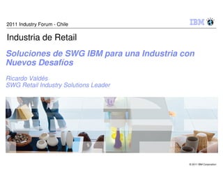 2011 Industry Forum - Chile

Industria de Retail
Soluciones de SWG IBM para una Industria con
Nuevos Desafíos
Ricardo Valdés
SWG Retail Industry Solutions Leader




                                          © 2011 IBM Corporation
 