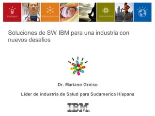 Soluciones de SW IBM para una industria con
nuevos desafios




                    Dr. Mariano Groiso

    Lider de industria de Salud para Sudamerica Hispana
 