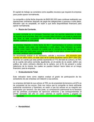 ➢ Rentabilidad.
El capital de trabajo se considera como aquellos recursos que requiere la empresa
para poder operar normalmente.
La compañía a dicha fecha disponía de $450.081.653 para continuar realizando sus
operaciones ordinarias después de pagar las obligaciones o pasivos a corto plazo.
Indicador que es aceptable, en razón a que tiene disponibilidad financiera para
operar normalmente.
➢ Razón de Corriente.
La razón corriente es un indicador financiero que nos permite determinar el índice
de liquidez de la empresa. Bajo otro concepto este indicador nos revela la capacidad
que tiene el ente económico para cumplir con sus obligaciones financieras,
deudas o pasivos a corto plazo.
La empresa disponía a dicha fecha de $4.11 representados en activos corrientes
para cancelar cada peso que adeudaba a corto plazo. Este indicador se puede
calificar como bueno, teniendo en cuenta que lo normal es una relación de 1 a 2.
En este caso por cada peso que tenía que pagar a corto plazo, posee cuatro pesos
con once centavos para cancelarlo,
Se recomienda evaluar si es necesario, calcular y reconocer una provisión para
cuentas de difícil cobro, en este caso de la cuenta deudores varios ($471.259.129),
teniendo en cuenta que esta partida representa el 71% del total de activos y el 79%
de la cuenta del activo corriente. Igualmente, en el evento de no existir, definir una
política de cobro ordinario efectivo de la cartera, con el fin de prevenir y evitar
deterioros de la misma, los cuales se pueden traducir hacia futuro en un riesgo
financiero para la empresa.
➢ Endeudamiento Total.
Este indicador tiene como objetivo evaluar el grado de participación de los
acreedores de una empresa con relación a sus activos.
La empresa del total de sus activos el 78% es de propiedad de terceros yel 22% es
de propiedad de los socios. Esto nos indica que la compañía no tiene suficiente
autonomía económica y financiera, en razón a que los activos en su mayoría son
financiados por terceros. De otra parte, su composición patrimonial no le favorece
por las pérdidas acumuladas de ejercicios anteriores y las correspondientes al
primer semestre del año en curso; además el capital suscrito y pagado en
relativamente bajo.
 