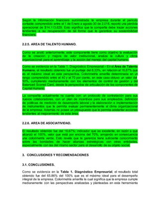 Según la información financiera suministrada la empresa durante el periodo
contable comprendido entre el 1 de Enero a agosto 30 de 2.018, reportó una pérdida
operacional de $14.113.629. Esto significa que la compañía debe trazar acciones
tendientes a su recuperación de tal forma que le garantice su sostenibilidad
financiera.
2.2.5. AREA DE TALENTO HUMANO.
Como se anotó anteriormente, este componente tiene como objetivo la evaluación
de la creación y mejora de valor institucional, analiza la cultura y clima
organizacional para el aprendizaje y la acción del manejo del capital humano.
Como se evidencia en la Tabla 1. Diagnóstico Empresarial – En el Área de Talento
Humano, el resultado obtenido fue un puntaje del 8.33%, en relación al 16.67% que
es el máximo ideal en esta perspectiva. Colorimetría amarilla determinada en un
rango comprendido entre el 40 y el 70 por ciento, en este caso obtuvo un valor del
50%, cumpliendo medianamente con los elementos de control de gestión y del
Balanced Scored Card, desde la perspectiva de articulación de los componentes de
Capital Humano.
La compañía actualmente no cuenta con: un protocolo de contratación para sus
nuevos colaboradores, con un plan de incentivos para sus empleados, definición
de políticas de medición de desempeño laboral y la elaboración e implementación
de instrumentos que le permita evaluar permanentemente el clima organizacional
de la empresa. Además no posee un presupuesto que le permita adelantar acciones
tendientes al mejoramiento de esta área.
2.2.6. AREA DE ASOCIATIVIDAD.
El resultado obtenido fue del 16.67%; indicador que es excelente, en razón a que
alcanzó el 100%, valor que está por encima del 70%, arrojando en consecuencia
una colorimetría verde. Esto revela que la gerencia tiene suficiente conocimiento
sobre las bondades de hacer alianzas estratégicas con otras entidades,
especialmente con las del mismo sector para el desarrollo de su objeto social.
3. CONCLUSIONES Y RECOMENDACIONES
3.1. CONCLUSIONES.
Como se evidencia en la Tabla 1. Diagnóstico Empresarial, el resultado total
obtenido fue del 65.86% del 100% que es el máximo ideal para el desempeño
integral de la empresa. Colorimetría amarilla la cual significa que la empresa cumple
medianamente con las perspectivas analizadas y planteadas en esta herramienta
 