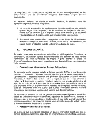 de diagnóstico. En consecuencia, requiere de un plan de mejoramiento en los
componentes que se encontraron mayores debilidades, según criterios
establecidos.
En resumen, teniendo en cuenta el anterior resultado, la empresa tiene los
siguientes aspectos positivos y negativos:
1. La gerencia y su equipo de colaboradores tiene claro quiénes son, a dónde
quieren llegar como empresa, cuál es su visión o prospectiva de futuro,
cuáles son los servicios que la empresa ofrece a sus clientes y los esfuerzos
y la capitalización de experiencias que le ha permitido su desarrollo.
2. Las debilidades encontradas corresponden a las áreas de: Lineamientos
Básicos Estratégicos, Mercadeo y Ventas, Financiera y Talento Humano, las
cuales fueron analizadas cuando se trataron cada una de estas.
3.2. RECOMENDACIONES.
Teniendo como base los resultados obtenidos en el Diagnóstico Situacional, a
continuación, se plantean algunas recomendaciones que servirán de base para la
Formulación del Plan Estratégico de Mejora y para abordar la Etapa de
Acompañamiento que tiene como propósito superar las debilidades más relevantes
de la empresa.
➢ Perspectiva de Lineamientos BásicosEstratégicos.
Se aconseja que la empresa estudie y elabore su matriz DOFA, la cual le permite
conocer: 1. Fortalezas - factores positivos con los que se cuenta al empresa, 2.
Oportunidades - aspectos positivos que podemos aprovechar utilizando nuestras
fortalezas, 3. Debilidades -factores críticos negativos que se deben eliminar o
reducir, y 4. Amenazas - aspectos negativos externos que podrían obstaculizar el
logro de los objetivos de la empresa. La importancia de la matriz DOFA radica en
que se puede hacer un diagnóstico de la realidad de la empresa en esta variables;
pues es importante tener en cuenta que cuando conocemos nuestra realidad
empresarial, casi siempre sabemos qué hacer o qué decisiones tomar
Se recomienda elaborar un plan de gestión ambiental, cuyo objetivo es definir las
bases de un sistema de gestión ambiental, a partir de los compromisos, objetivos y
acciones que la empresa adopte e implemente, el cual debe permitir reducir los
impactos negativos y minimizar los riesgos sobre el medio ambiente global y sobre
el área de influencia directa de la compañía.
➢ Perspectiva Clientes y Mercados.
Se aconseja que la empresa estructure un plan de mercadeo estratégico que le
permita conocer ampliamente aspectos tan importantes como: clientes potenciales,
 