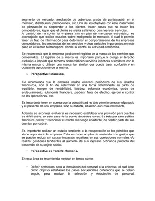 segmento de mercado, ampliación de cobertura, grado de participación en el
mercado, distribución, promociones, etc. Uno de los objetivos con este instrumento
de planeación es sorprender a los clientes, hacer cosas que no hacen los
competidores, lograr que el cliente se sienta satisfecho con nuestros servicios.
A cambio de no contar la empresa con un plan de mercadeo estratégico, es
aconsejable que realice estudios sobre inteligencia de mercado, el cual le permite
tener un flujo de información para determinar el comportamiento de las empresas
competidoras, las tendencias de los servicios y otras variables importantes; en este
caso en el sector del transporte donde se centra su actividad económica.
Se recomienda que la empresa gestione el registro de la marca de los servicios que
comercializa. El registro de la marca es importante porque le otorga el derecho
exclusivo a impedir que terceros comercialicen servicios idénticos o similares con la
misma marca o utilicen una marca tan similar que pueda crear confusión y en
ocasiones apropiarse de la misma.
➢ Perspectiva Financiera.
Se recomienda que la empresa realice estudios periódicos de sus estados
financieros, con el fin de determinar en una fecha determinada su punto de
equilibrio, margen de rentabilidad, liquidez, solvencia económica, grado de
endeudamiento, autonomía financiera, predecir flujos de efectivo, ejercer el control
de las operaciones, etc.
Es importante tener en cuenta que la contabilidad no sólo permite conocer el pasado
y el presente de una empresa, sino su futuro, situación aún más interesante.
Además se aconseja evaluar si es necesario establecer una provisión para cuentas
de difícil cobro, en este caso de la cuenta deudores varios. Se trata por sana política
financiera prever y reconocer el monto del riesgo constante, de perder parte de sus
cuentas por cobrar.
Es importante realizar un estudio tendiente a la recuperación de las pérdidas que
viene soportando la empresa. Esto es hacer un plan de austeridad de gastos que
se pueden reducir sin causar impactos negativos en sus operaciones normales y/o
realizar gestiones tendientes al aumento de sus ingresos ordinarios producto del
desarrollo de su objeto social.
➢ Perspectiva de Talento Humano.
En esta área se recomienda mejorar en temas como:
• Definir protocolos para la vinculación del personal a la empresa, el cual tiene
como objetivo establecer los pasos secuenciales ordenados que se deben
seguir, para realizar la selección y vinculación de personal.
 