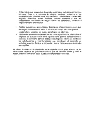 • En la medida que sea posible desarrollar acciones de motivación e incentivos
laborales. Pues a la empresa le interesa mantener motivados a sus
empleados para que realicen un mayor esfuerzo cuando puede obtener unos
mayores beneficios. Estas prácticas también conllevan a que los
colaboradores desarrollen un mayor sentido de pertenencia, identidad y
empoderamiento empresarial.
• Realizar evaluaciones periódicas de desempeño a los empleados, dado que
una organización necesita medir la eficacia del trabajo ejecutado por sus
colaboradores y realizar los ajustes para lograr sus objetivos.
• Implementar evaluaciones periódicas del clima organizacional o laboral de la
empresa. La evaluación del clima organizacional permite conocer como es
percibida la compañía por sus trabajadores; logrando identificar fuentes de
las satisfacciones o inconformidades que contribuyen al desarrollo de
actitudes negativas frente a la compañía y que se hace necesario superarlas
o corregirlas.
El talento humano se ha convertido en un aspecto crucial, pues el éxito de las
instituciones depende en gran medida de lo que las personas hacen y cómo lo
hacen, entonces invertir en estas puede generar grandes beneficios.
 