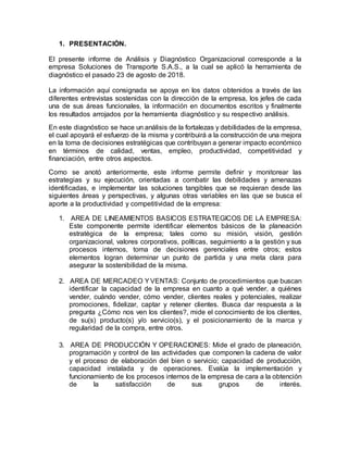 1. PRESENTACIÓN.
El presente informe de Análisis y Diagnóstico Organizacional corresponde a la
empresa Soluciones de Transporte S.A.S., a la cual se aplicó la herramienta de
diagnóstico el pasado 23 de agosto de 2018.
La información aquí consignada se apoya en los datos obtenidos a través de las
diferentes entrevistas sostenidas con la dirección de la empresa, los jefes de cada
una de sus áreas funcionales, la información en documentos escritos y finalmente
los resultados arrojados por la herramienta diagnóstico y su respectivo análisis.
En este diagnóstico se hace un análisis de la fortalezas y debilidades de la empresa,
el cual apoyará el esfuerzo de la misma y contribuirá a la construcción de una mejora
en la toma de decisiones estratégicas que contribuyan a generar impacto económico
en términos de calidad, ventas, empleo, productividad, competitividad y
financiación, entre otros aspectos.
Como se anotó anteriormente, este informe permite definir y monitorear las
estrategias y su ejecución, orientadas a combatir las debilidades y amenazas
identificadas, e implementar las soluciones tangibles que se requieran desde las
siguientes áreas y perspectivas, y algunas otras variables en las que se busca el
aporte a la productividad y competitividad de la empresa:
1. AREA DE LINEAMIENTOS BASICOS ESTRATEGICOS DE LA EMPRESA:
Este componente permite identificar elementos básicos de la planeación
estratégica de la empresa; tales como su misión, visión, gestión
organizacional, valores corporativos, políticas, seguimiento a la gestión y sus
procesos internos, toma de decisiones gerenciales entre otros; estos
elementos logran determinar un punto de partida y una meta clara para
asegurar la sostenibilidad de la misma.
2. AREA DE MERCADEO YVENTAS: Conjunto de procedimientos que buscan
identificar la capacidad de la empresa en cuanto a qué vender, a quiénes
vender, cuándo vender, cómo vender, clientes reales y potenciales, realizar
promociones, fidelizar, captar y retener clientes. Busca dar respuesta a la
pregunta ¿Cómo nos ven los clientes?, mide el conocimiento de los clientes,
de su(s) producto(s) y/o servicio(s), y el posicionamiento de la marca y
regularidad de la compra, entre otros.
3. AREA DE PRODUCCIÓN Y OPERACIONES: Mide el grado de planeación,
programación y control de las actividades que componen la cadena de valor
y el proceso de elaboración del bien o servicio; capacidad de producción,
capacidad instalada y de operaciones. Evalúa la implementación y
funcionamiento de los procesos internos de la empresa de cara a la obtención
de la satisfacción de sus grupos de interés.
 